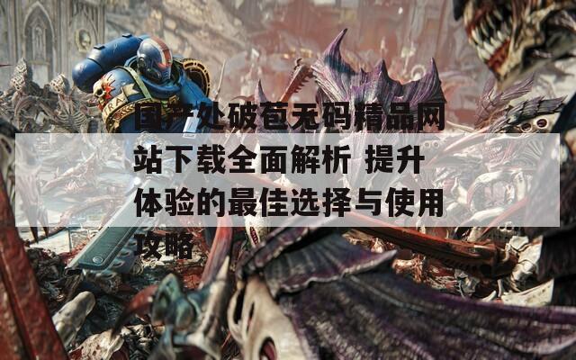 国产处破苞无码精品网站下载全面解析 提升体验的最佳选择与使用攻略
