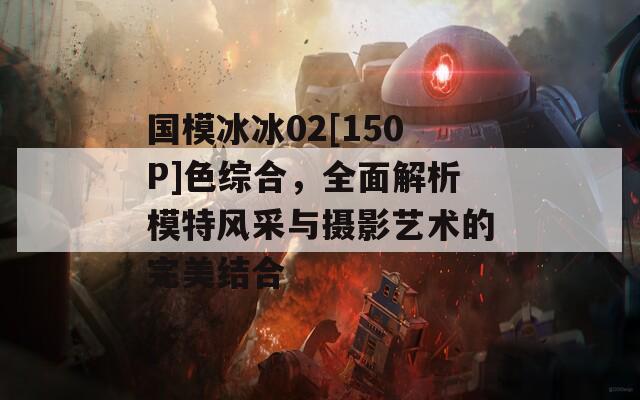 国模冰冰02[150P]色综合，全面解析模特风采与摄影艺术的完美结合