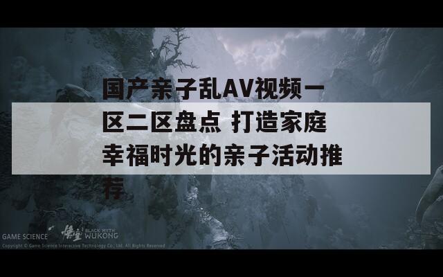 国产亲子乱AV视频一区二区盘点 打造家庭幸福时光的亲子活动推荐