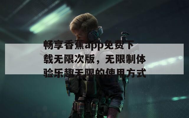 畅享香蕉app免费下载无限次版，无限制体验乐趣无限的使用方式