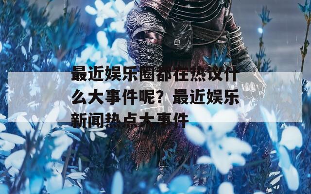 最近娱乐圈都在热议什么大事件呢？最近娱乐新闻热点大事件