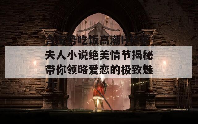 含玉势吃饭高潮H扶摇夫人小说绝美情节揭秘带你领略爱恋的极致魅力