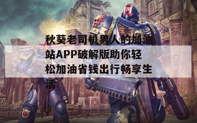 秋葵老司机男人的加油站APP破解版助你轻松加油省钱出行畅享生活