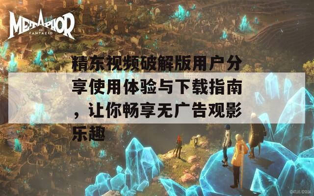 精东视频破解版用户分享使用体验与下载指南，让你畅享无广告观影乐趣