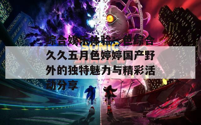 综合娱乐体验：色综合久久五月色婷婷国产野外的独特魅力与精彩活动分享