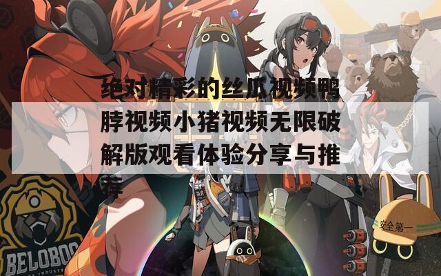绝对精彩的丝瓜视频鸭脖视频小猪视频无限破解版观看体验分享与推荐