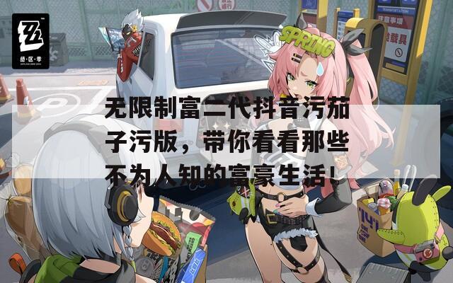 无限制富二代抖音污茄子污版，带你看看那些不为人知的富豪生活！