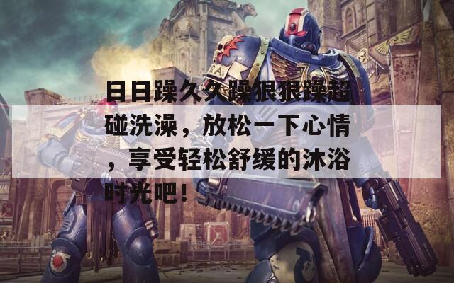 日日躁久久躁狠狠躁超碰洗澡，放松一下心情，享受轻松舒缓的沐浴时光吧！