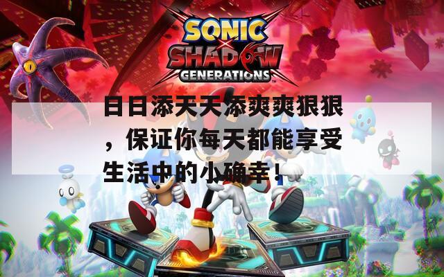 日日添天天添爽爽狠狠，保证你每天都能享受生活中的小确幸！