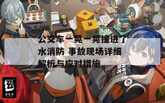 公交车一晃一晃撞进了水消防 事故现场详细解析与应对措施