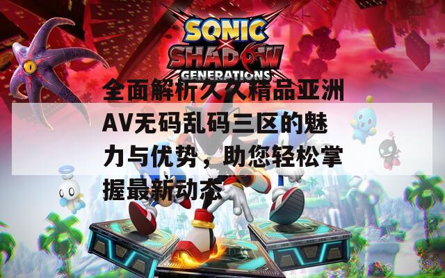 全面解析久久精品亚洲AV无码乱码三区的魅力与优势，助您轻松掌握最新动态