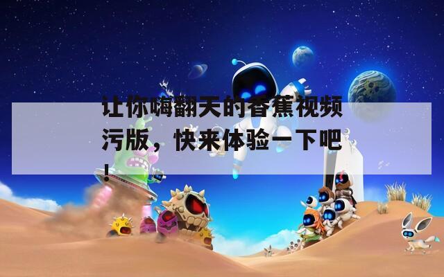 让你嗨翻天的香蕉视频污版，快来体验一下吧！