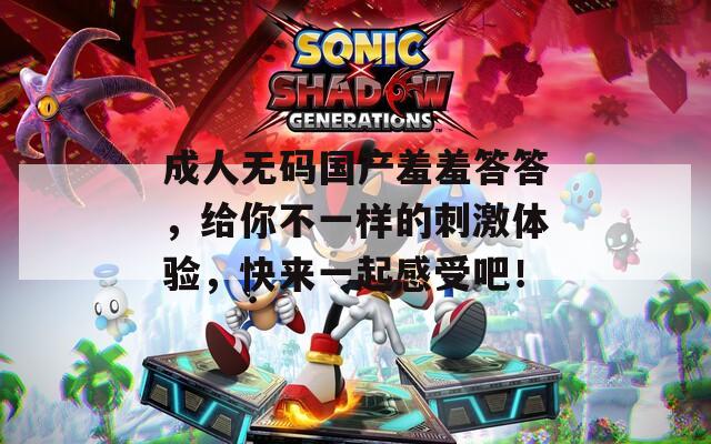 成人无码国产羞羞答答，给你不一样的刺激体验，快来一起感受吧！