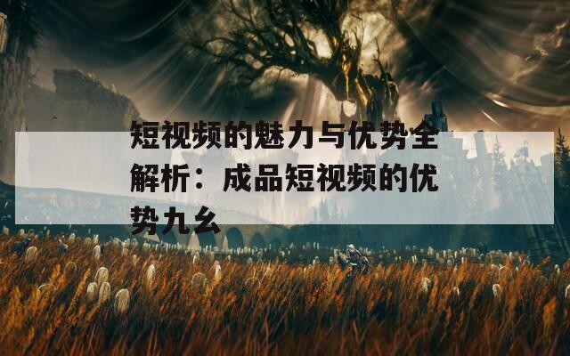 短视频的魅力与优势全解析：成品短视频的优势九幺
