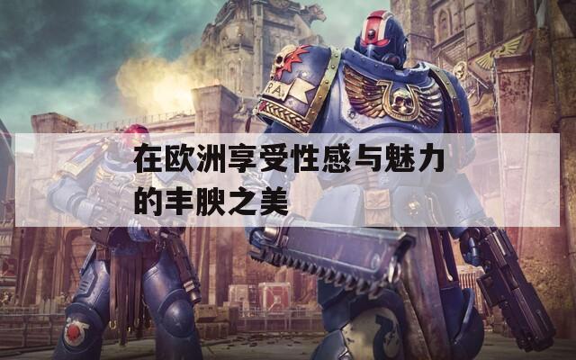 在欧洲享受性感与魅力的丰腴之美
