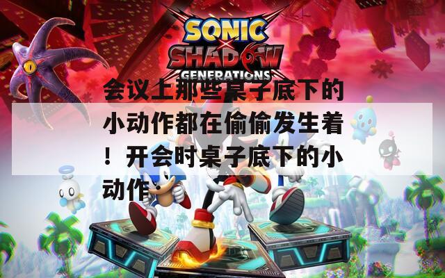 会议上那些桌子底下的小动作都在偷偷发生着！开会时桌子底下的小动作