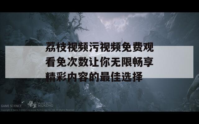 荔枝视频污视频免费观看免次数让你无限畅享精彩内容的最佳选择