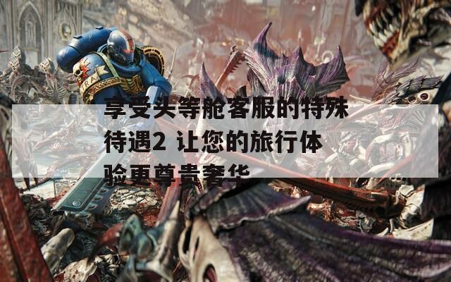 享受头等舱客服的特殊待遇2 让您的旅行体验更尊贵奢华