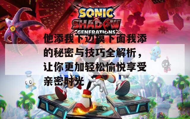 他添我下边摸下面我添的秘密与技巧全解析，让你更加轻松愉悦享受亲密时光
