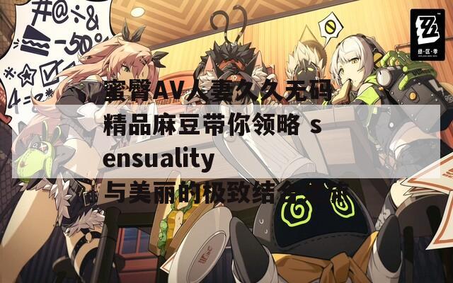 蜜臀AV人妻久久无码精品麻豆带你领略 sensuality 与美丽的极致结合之旅
