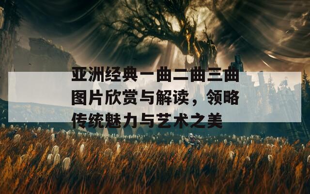 亚洲经典一曲二曲三曲图片欣赏与解读，领略传统魅力与艺术之美