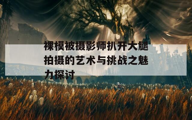 裸模被摄影师扒开大腿拍摄的艺术与挑战之魅力探讨