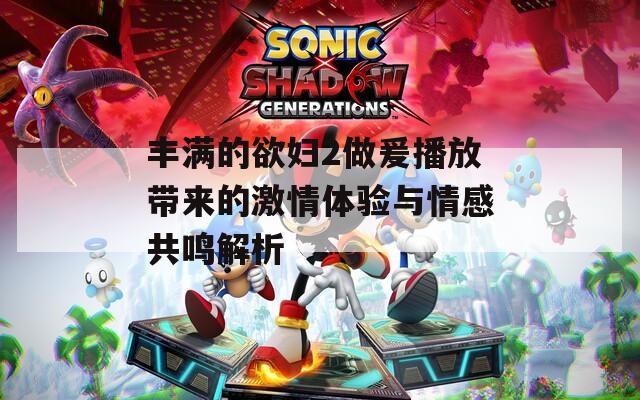 丰满的欲妇2做爰播放带来的激情体验与情感共鸣解析