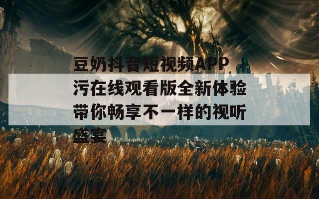 豆奶抖音短视频APP污在线观看版全新体验带你畅享不一样的视听盛宴