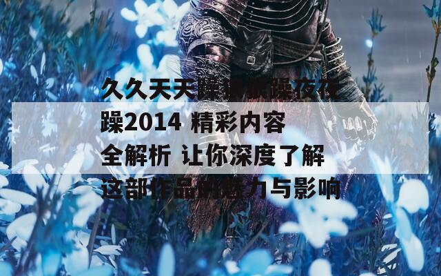 久久天天躁狠狠躁夜夜躁2014 精彩内容全解析 让你深度了解这部作品的魅力与影响