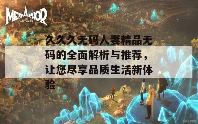 久久久无码人妻精品无码的全面解析与推荐，让您尽享品质生活新体验