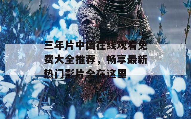 三年片中国在线观看免费大全推荐，畅享最新热门影片全在这里