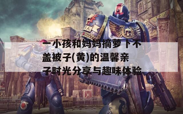 一小孩和妈妈摘萝卜不盖被子(黄)的温馨亲子时光分享与趣味体验