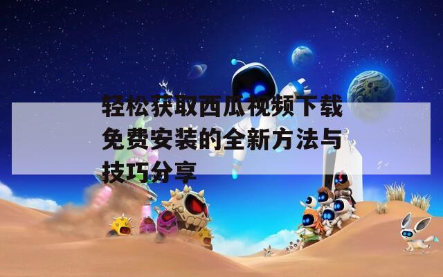 轻松获取西瓜视频下载免费安装的全新方法与技巧分享
