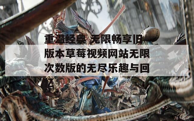 重温经典 无限畅享旧版本草莓视频网站无限次数版的无尽乐趣与回忆