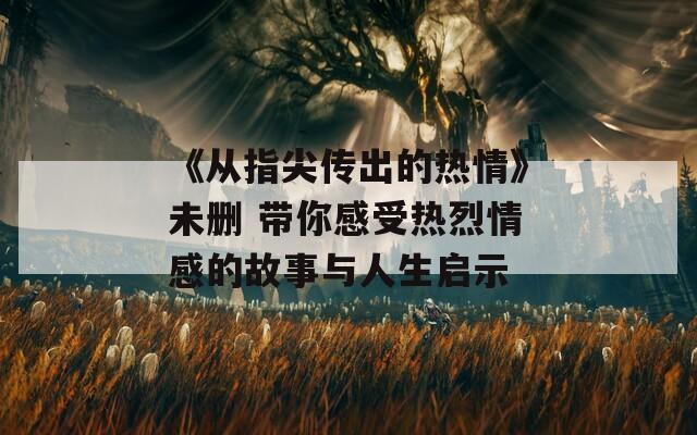 《从指尖传出的热情》未删 带你感受热烈情感的故事与人生启示