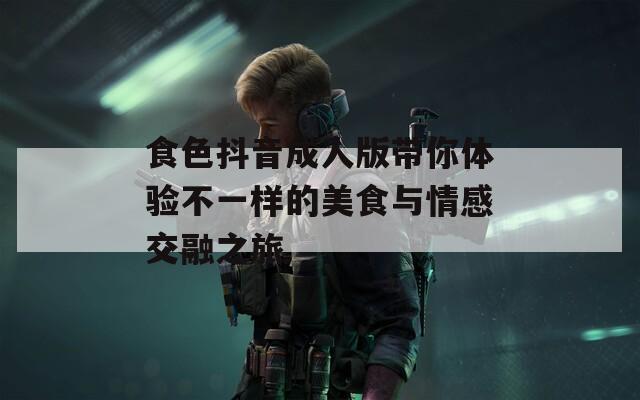 食色抖音成人版带你体验不一样的美食与情感交融之旅