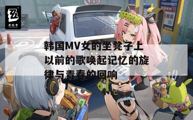 韩国MV女的坐凳子上以前的歌唤起记忆的旋律与青春的回响