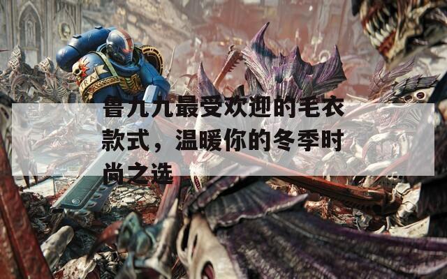 鲁九九最受欢迎的毛衣款式，温暖你的冬季时尚之选