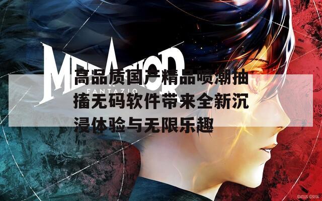 高品质国产精品喷潮抽搐无码软件带来全新沉浸体验与无限乐趣