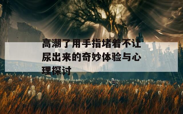 高潮了用手指堵着不让尿出来的奇妙体验与心理探讨