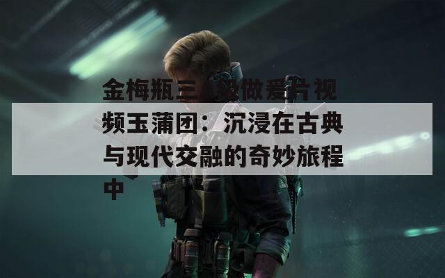 金梅瓶三A级做爰片视频玉蒲团：沉浸在古典与现代交融的奇妙旅程中