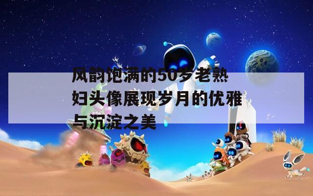 风韵饱满的50岁老熟妇头像展现岁月的优雅与沉淀之美