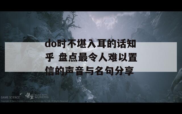 do时不堪入耳的话知乎 盘点最令人难以置信的声音与名句分享