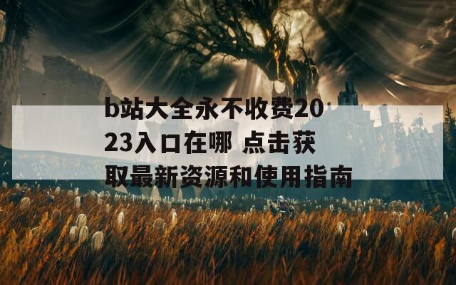 b站大全永不收费2023入口在哪 点击获取最新资源和使用指南