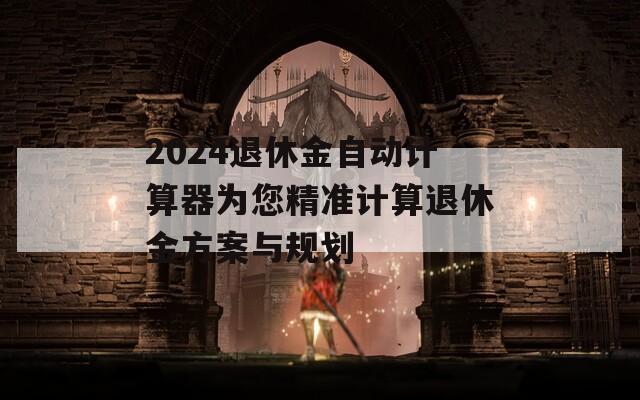 2024退休金自动计算器为您精准计算退休金方案与规划