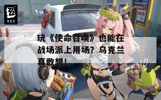 玩《使命召唤》也能在战场派上用场？乌克兰真敢想！