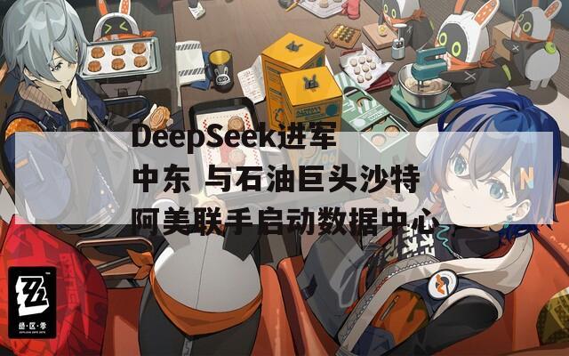 DeepSeek进军中东 与石油巨头沙特阿美联手启动数据中心