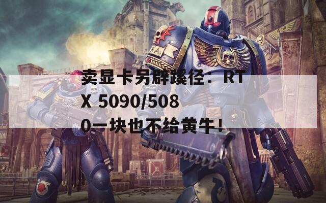 卖显卡另辟蹊径：RTX 5090/5080一块也不给黄牛！