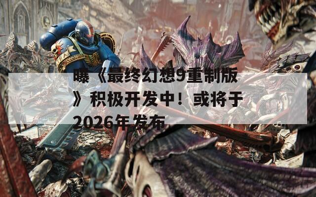 曝《最终幻想9重制版》积极开发中！或将于2026年发布