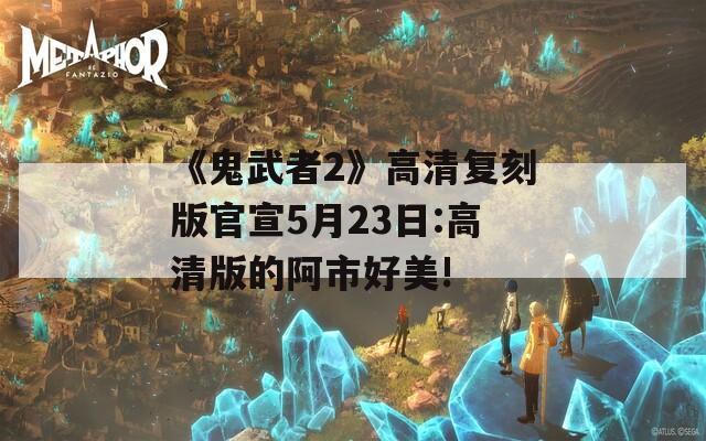 《鬼武者2》高清复刻版官宣5月23日:高清版的阿市好美!